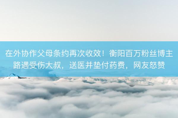 在外协作父母条约再次收效！衡阳百万粉丝博主路遇受伤大叔，送医并垫付药费，网友怒赞