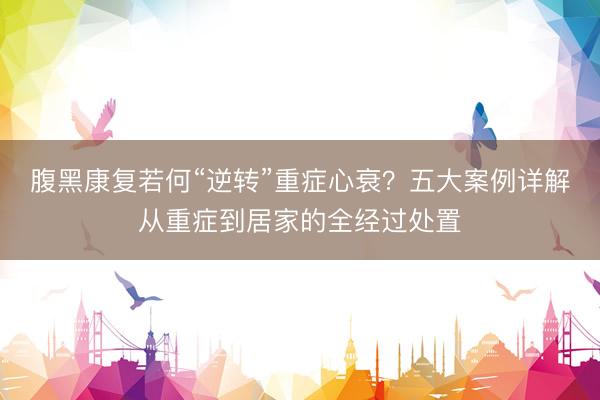 腹黑康复若何“逆转”重症心衰？五大案例详解从重症到居家的全经过处置