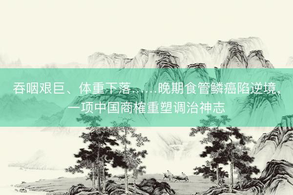 吞咽艰巨、体重下落……晚期食管鳞癌陷逆境，一项中国商榷重塑调治神志