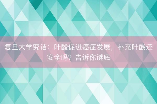 复旦大学究诘：叶酸促进癌症发展，补充叶酸还安全吗？告诉你谜底