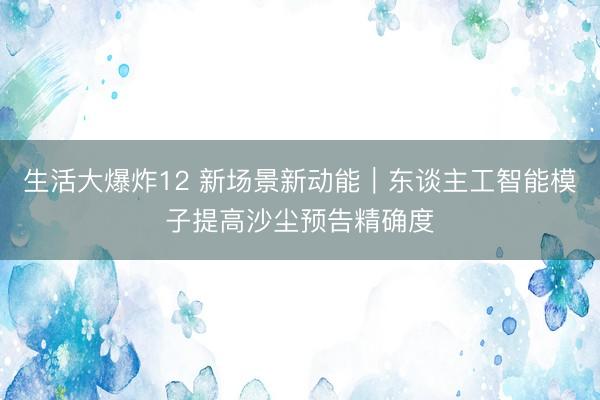 生活大爆炸12 新场景新动能｜东谈主工智能模子提高沙尘预告精确度