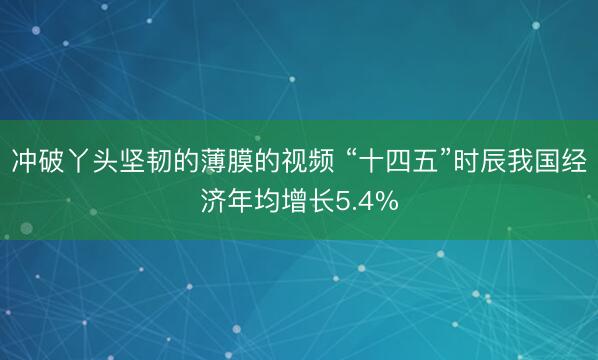 冲破丫头坚韧的薄膜的视频 “十四五”时辰我国经济年均增长5.4%
