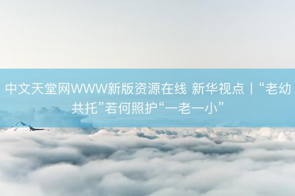 中文天堂网WWW新版资源在线 新华视点丨“老幼共托”若何照护“一老一小”