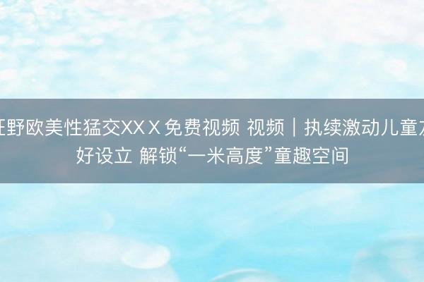 狂野欧美性猛交XXⅩ免费视频 视频｜执续激动儿童友好设立 解锁“一米高度”童趣空间