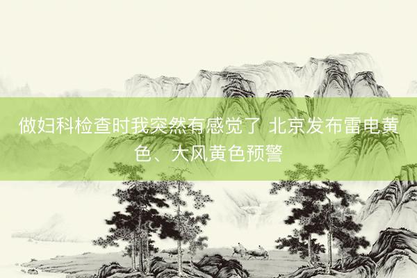 做妇科检查时我突然有感觉了 北京发布雷电黄色、大风黄色预警