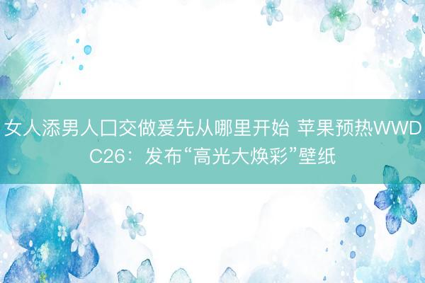 女人添男人囗交做爰先从哪里开始 苹果预热WWDC26：发布“高光大焕彩”壁纸