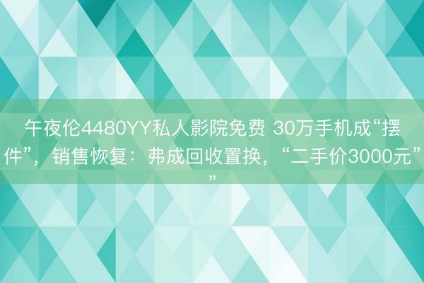午夜伦4480YY私人影院免费 30万手机成“摆件”，销售恢复：弗成回收置换，“二手价3000元”