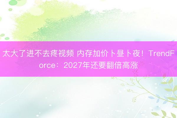 太大了进不去疼视频 内存加价卜昼卜夜！TrendForce：2027年还要翻倍高涨