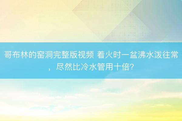 哥布林的窑洞完整版视频 着火时一盆沸水泼往常，尽然比冷水管用十倍？