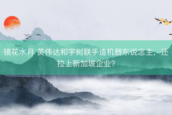 镜花水月 英伟达和宇树联手造机器东说念主，还拉上新加坡企业？
