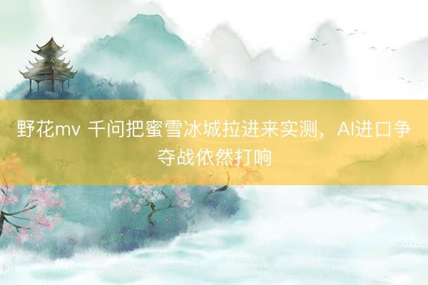 野花mv 千问把蜜雪冰城拉进来实测，AI进口争夺战依然打响