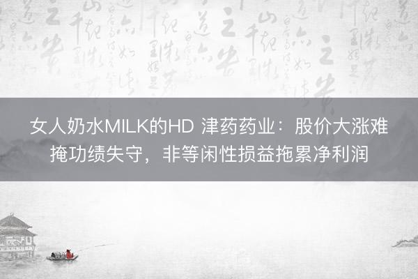 女人奶水MILK的HD 津药药业：股价大涨难掩功绩失守，非等闲性损益拖累净利润