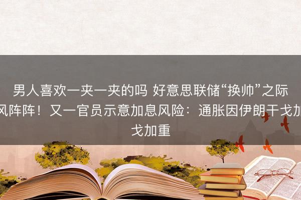 男人喜欢一夹一夹的吗 好意思联储“换帅”之际鹰风阵阵！又一官员示意加息风险：通胀因伊朗干戈加重