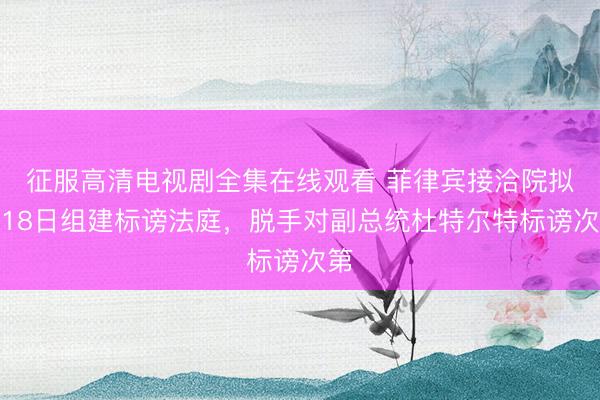 征服高清电视剧全集在线观看 菲律宾接洽院拟于18日组建标谤法庭，脱手对副总统杜特尔特标谤次第