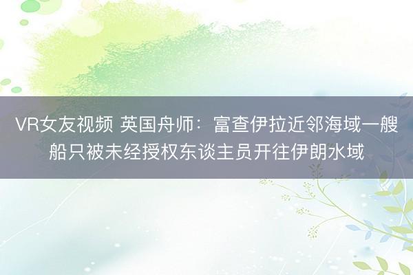 VR女友视频 英国舟师：富查伊拉近邻海域一艘船只被未经授权东谈主员开往伊朗水域
