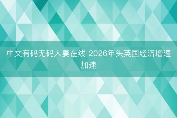 中文有码无码人妻在线 2026年头英国经济增速加速