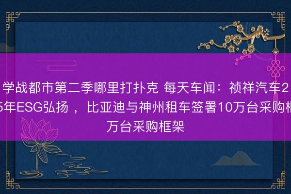 学战都市第二季哪里打扑克 每天车闻：祯祥汽车2025年ESG弘扬 ，比亚迪与神州租车签署10万台采购框架