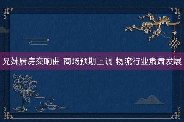 兄妹厨房交响曲 商场预期上调 物流行业肃肃发展