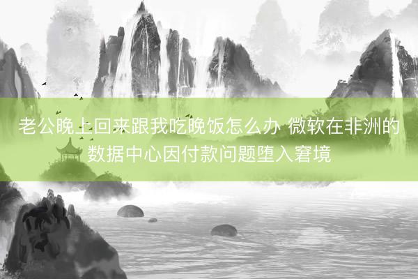 老公晚上回来跟我吃晚饭怎么办 微软在非洲的数据中心因付款问题堕入窘境