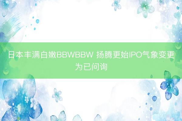 日本丰满白嫩BBWBBW 扬腾更始IPO气象变更为已问询