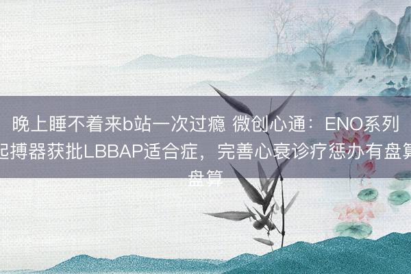 晚上睡不着来b站一次过瘾 微创心通：ENO系列起搏器获批LBBAP适合症，完善心衰诊疗惩办有盘算