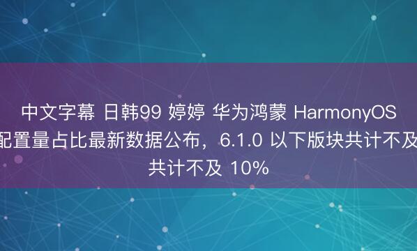 中文字幕 日韩99 婷婷 华为鸿蒙 HarmonyOS API 配置量占比最新数据公布，6.1.0 以下版块共计不及 10%