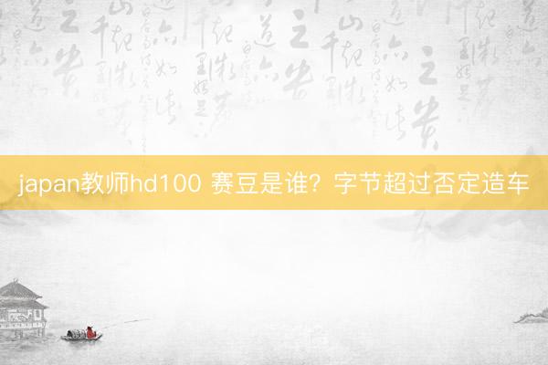 japan教师hd100 赛豆是谁?字节超过否定造车