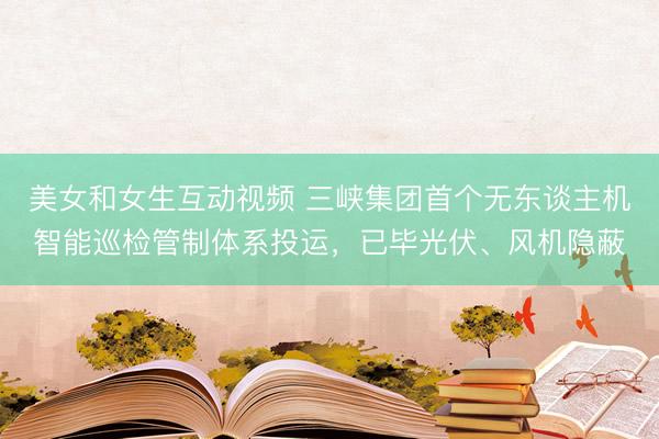 美女和女生互动视频 三峡集团首个无东谈主机智能巡检管制体系投运，已毕光伏、风机隐蔽
