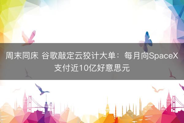 周末同床 谷歌敲定云狡计大单：每月向SpaceX支付近10亿好意思元
