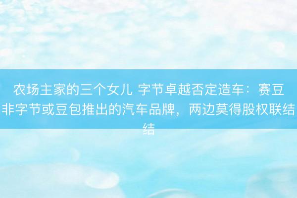 农场主家的三个女儿 字节卓越否定造车：赛豆非字节或豆包推出的汽车品牌，两边莫得股权联结