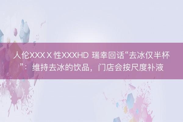 人伦XXXⅩ性XXXHD 瑞幸回话“去冰仅半杯”：维持去冰的饮品，门店会按尺度补液
