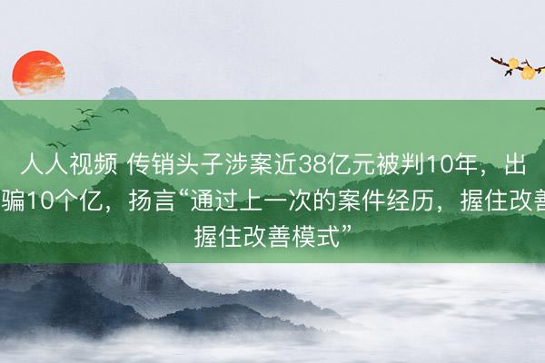人人视频 传销头子涉案近38亿元被判10年，出狱后再骗10个亿，扬言“通过上一次的案件经历，握住改善模式”