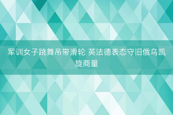 军训女子跳舞吊带滑轮 英法德表态守旧俄乌凯旋商量