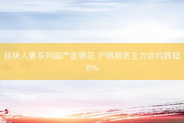 丝袜人妻系列国产金银花 沪银期货主力合约跌超8%