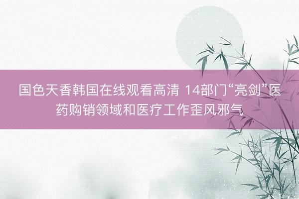 国色天香韩国在线观看高清 14部门“亮剑”医药购销领域和医疗工作歪风邪气