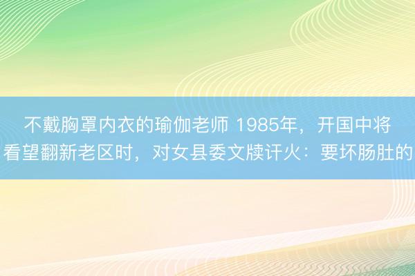 不戴胸罩内衣的瑜伽老师 1985年，开国中将看望翻新老区时，对女县委文牍讦火：要坏肠肚的