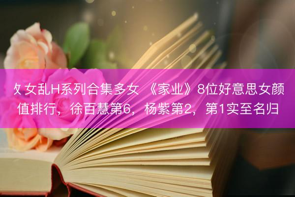 攵女乱H系列合集多女 《家业》8位好意思女颜值排行,徐百慧第6,杨紫第2,第1实至名归
