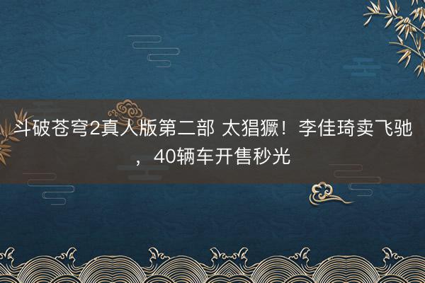 斗破苍穹2真人版第二部 太猖獗！李佳琦卖飞驰，40辆车开售秒光