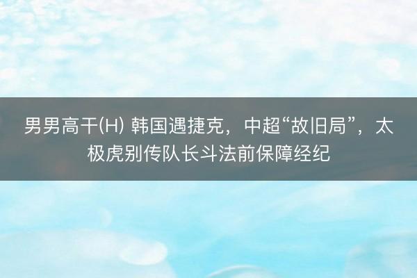 男男高干(H) 韩国遇捷克，中超“故旧局”，太极虎别传队长斗法前保障经纪