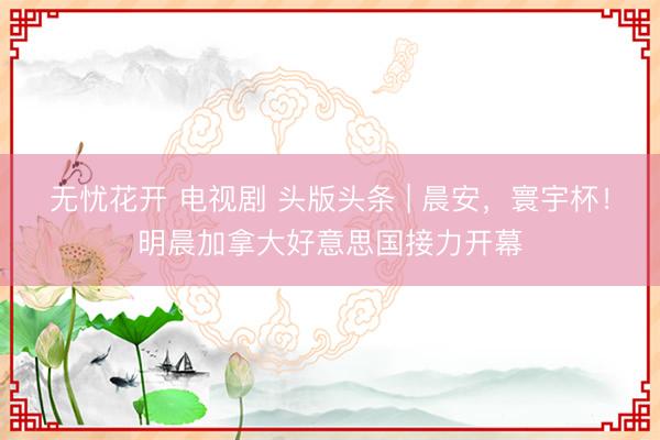 无忧花开 电视剧 头版头条 | 晨安，寰宇杯！明晨加拿大好意思国接力开幕