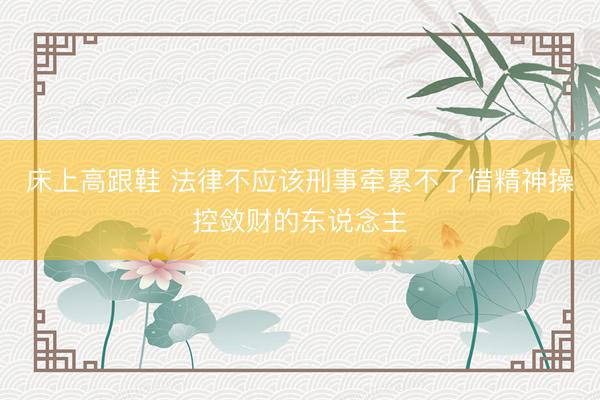 床上高跟鞋 法律不应该刑事牵累不了借精神操控敛财的东说念主