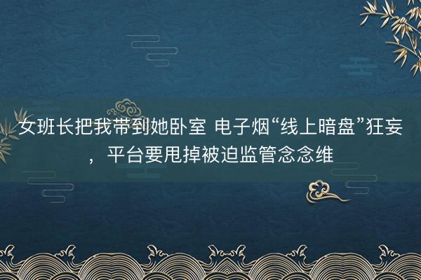 女班长把我带到她卧室 电子烟“线上暗盘”狂妄,平台要甩掉被迫监管念念维