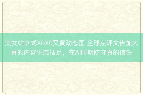 美女站立式X0X0又黄动态图 全球点评文告加大真的内容生态插足，在AI时期防守真的信任