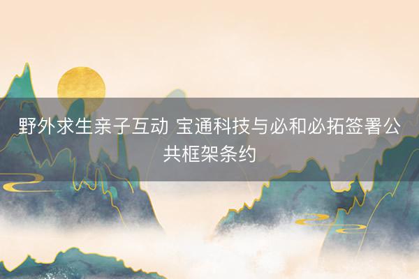 野外求生亲子互动 宝通科技与必和必拓签署公共框架条约