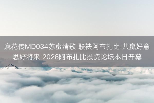 麻花传MD034苏蜜清歌 联袂阿布扎比 共赢好意思好将来 2026阿布扎比投资论坛本日开幕