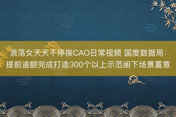 浪荡女天天不停挨CAO日常视频 国度数据局:提前逾额完成打造300个以上示范阁下场景蓄意
