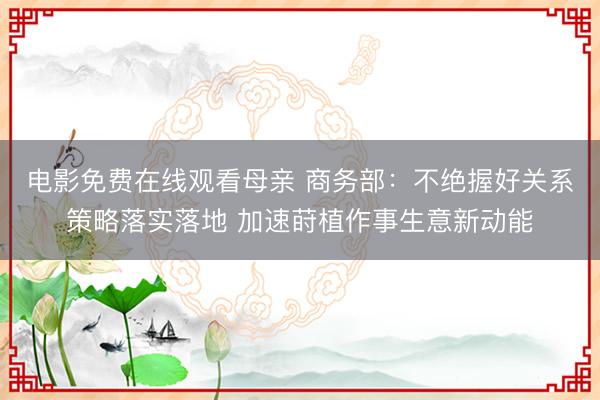 电影免费在线观看母亲 商务部：不绝握好关系策略落实落地 加速莳植作事生意新动能