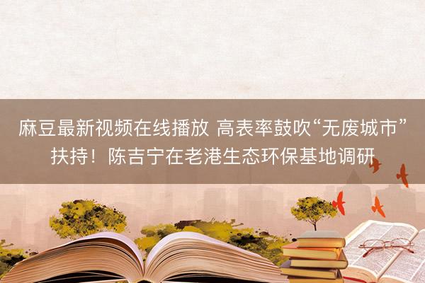 麻豆最新视频在线播放 高表率鼓吹“无废城市”扶持!陈吉宁在老港生态环保基地调研