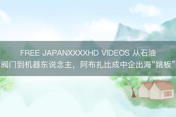 FREE JAPANXXXXHD VIDEOS 从石油阀门到机器东说念主，阿布扎比成中企出海“跳板”