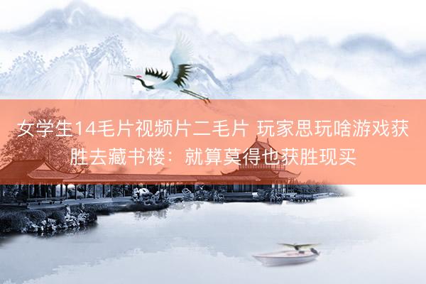 女学生14毛片视频片二毛片 玩家思玩啥游戏获胜去藏书楼：就算莫得也获胜现买